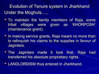 Evolution of Tenure system in Jharkhand Under the Moghuls….. To maintain the family members of Raja, some tribal villages were given as ‘KHORPOSH’ (maintenance grant). In making service grants, Raja meant no more than to relinquish his claims to the supplies in favour of Jagirdars. The Jagirdars made it look that, Raja had transferred his absolute proprietary rights. LANDLORDISM thus entered in Jharkhand. 