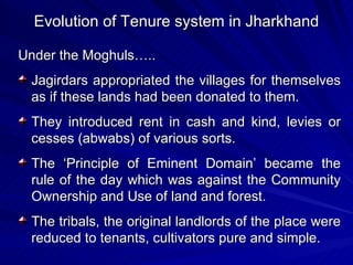 Evolution of Tenure system in Jharkhand Under the Moghuls….. Jagirdars appropriated the villages for themselves as if these lands had been donated to them. They introduced rent in cash and kind, levies or cesses (abwabs) of various sorts. The ‘Principle of Eminent Domain’ became the rule of the day which was against the Community Ownership and Use of land and forest. The tribals, the original landlords of the place were reduced to tenants, cultivators pure and simple. 