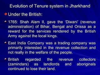 Evolution of Tenure system in Jharkhand Under the British: 1765: Shah Alam II, gave the ‘Diwani’ (revenue administration) of Bihar, Bengal and Orissa as a reward for the services rendered by the British Army against the local kings. East India Company was a trading company was primarily interested in the revenue collection and not really in the welfare of the people. British regarded the revenue collectors (zamindars) as landlords and aboriginals continued to lose their land. 
