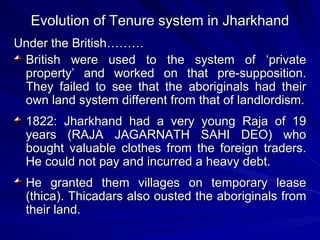 Evolution of Tenure system in Jharkhand Under the British……… British were used to the system of ‘private property’ and worked on that pre-supposition. They failed to see that the aboriginals had their own land system different from that of landlordism. 1822: Jharkhand had a very young Raja of 19 years (RAJA JAGARNATH SAHI DEO) who bought valuable clothes from the foreign traders. He could not pay and incurred a heavy debt. He granted them villages on temporary lease (thica). Thicadars also ousted the aboriginals from their land. 