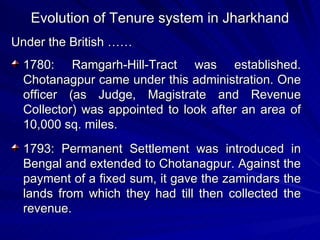 Evolution of Tenure system in Jharkhand Under the British …… 1780: Ramgarh-Hill-Tract was established. Chotanagpur came under this administration. One officer (as Judge, Magistrate and Revenue Collector) was appointed to look after an area of 10,000 sq. miles. 1793: Permanent Settlement was introduced in Bengal and extended to Chotanagpur. Against the payment of a fixed sum, it gave the zamindars the lands from which they had till then collected the revenue. 