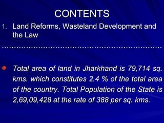 CONTENTS Land Reforms, Wasteland Development and the Law ………………………………………………………… Total area of land in Jharkhand is 79,714 sq. kms. which constitutes 2.4 % of the total area of the country. Total Population of the State is 2,69,09,428 at the rate of 388 per sq. kms. 