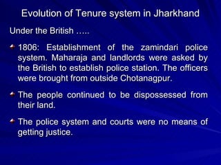 Evolution of Tenure system in Jharkhand Under the British ….. 1806: Establishment of the zamindari police system. Maharaja and landlords were asked by the British to establish police station. The officers were brought from outside Chotanagpur. The people continued to be dispossessed from their land. The police system and courts were no means of getting justice.  