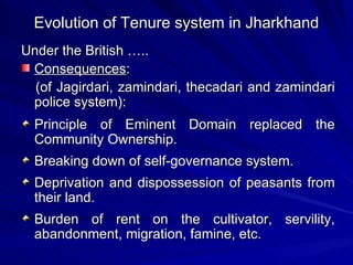 Evolution of Tenure system in Jharkhand Under the British ….. Consequences : (of Jagirdari, zamindari, thecadari and zamindari police system): Principle of Eminent Domain replaced the Community Ownership. Breaking down of self-governance system. Deprivation and dispossession of peasants from their land. Burden of rent on the cultivator, servility, abandonment, migration, famine, etc. 