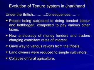 Evolution of Tenure system in Jharkhand Under the British………..Consequences……. People being subjected to doing bonded labour and bethbegari; compelled to pay various other taxes. New aristocracy of money lenders and traders charging exorbitant rates of interest. Gave way to various revolts from the tribals. Land owners were reduced to simple cultivators. Collapse of rural agriculture. 