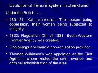 Evolution of Tenure system in Jharkhand Under the British…… 1831-31: Kol Insurrection: The reason being oppression, their women being subjected to indignity. 1833: Regulation XIII of 1833. South-Western Frontier Agency was created.  Chotanagpur became a non-regulation province. Thomas Wilkinson’s was appointed as the First Agent in whom vested the civil, revenue and criminal administration of the area 