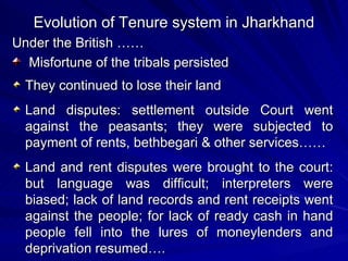 Under the British …… Misfortune of the tribals persisted  They continued to lose their land Land disputes: settlement outside Court went against the peasants; they were subjected to payment of rents, bethbegari & other services…… Land and rent disputes were brought to the court: but language was difficult; interpreters were biased; lack of land records and rent receipts went against the people; for lack of ready cash in hand people fell into the lures of moneylenders and deprivation resumed…. Evolution of Tenure system in Jharkhand 