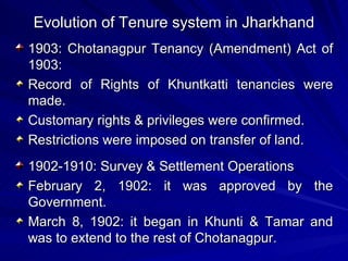 Evolution of Tenure system in Jharkhand 1903: Chotanagpur Tenancy (Amendment) Act of 1903:  Record of Rights of Khuntkatti tenancies were made. Customary rights & privileges were confirmed. Restrictions were imposed on transfer of land. 1902-1910: Survey & Settlement Operations February 2, 1902: it was approved by the Government. March 8, 1902: it began in Khunti & Tamar and was to extend to the rest of Chotanagpur. 