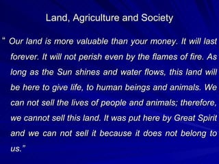 Land, Agriculture and Society “  Our land is more valuable than your money. It will last forever. It will not perish even by the flames of fire. As long as the Sun shines and water flows, this land will be here to give life, to human beings and animals. We can not sell the lives of people and animals; therefore, we cannot sell this land. It was put here by Great Spirit and we can not sell it because it does not belong to us.” 