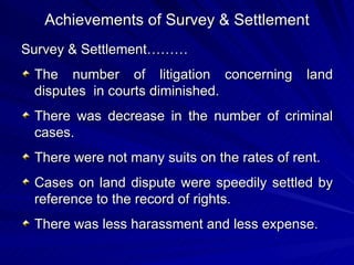 Achievements of Survey & Settlement Survey & Settlement……… The number of litigation concerning land disputes  in courts diminished. There was decrease in the number of criminal cases. There were not many suits on the rates of rent. Cases on land dispute were speedily settled by reference to the record of rights. There was less harassment and less expense. 