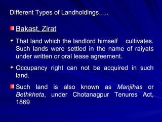 Different Types of Landholdings….. Bakast, Zirat That land which the landlord himself  cultivates. Such lands were settled in the name of raiyats under written or oral lease agreement. Occupancy right can not be acquired in such land. Such land is also known as  Manjihas  or  Bethkheta , under Chotanagpur Tenures Act, 1869  