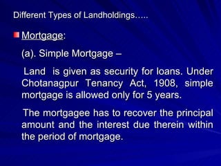 Different Types of Landholdings….. Mortgage : (a). Simple Mortgage –  Land  is given as security for loans. Under Chotanagpur Tenancy Act, 1908, simple mortgage is allowed only for 5 years. The mortgagee has to recover the principal amount and the interest due therein within the period of mortgage. 