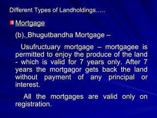 Different Types of Landholdings….. Mortgage (b).   Bhugutbandha Mortgage – Usufructuary mortgage – mortgagee is permitted to enjoy the produce of the land - which is valid for 7 years only. After 7 years the mortgagor gets back the land without payment of any principal or interest. All the mortgages are valid only on registration. 