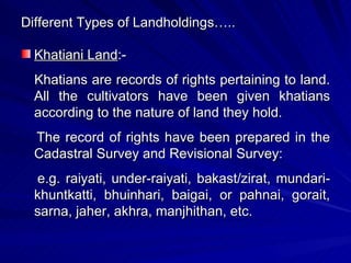 Different Types of Landholdings….. Khatiani Land :- Khatians are records of rights pertaining to land. All the cultivators have been given khatians according to the nature of land they hold.  The record of rights have been prepared in the Cadastral Survey and Revisional Survey:  e.g. raiyati, under-raiyati, bakast/zirat, mundari-khuntkatti, bhuinhari, baigai, or pahnai, gorait, sarna, jaher, akhra, manjhithan, etc. 