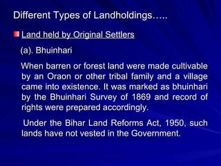 Different Types of Landholdings….. Land held by Original Settlers (a). Bhuinhari When barren or forest land were made cultivable by an Oraon or other tribal family and a village came into existence. It was marked as bhuinhari by the Bhuinhari Survey of 1869 and record of rights were prepared accordingly. Under the Bihar Land Reforms Act, 1950, such lands have not vested in the Government. 