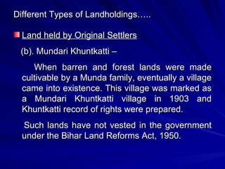Different Types of Landholdings….. Land held by Original Settlers (b). Mundari Khuntkatti – When barren and forest lands were made cultivable by a Munda family, eventually a village came into existence. This village was marked as a Mundari Khuntkatti village in 1903 and Khuntkatti record of rights were prepared. Such lands have not vested in the government under the Bihar Land Reforms Act, 1950. 