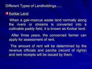 Different Types of Landholdings….. Korkar Land When a gair-mazrua waste land normally along the rivers or streams is converted into a cultivable paddy field, it is known as Korkar land. After three years, the concerned farmer can apply for assessment of rent. The amount of rent will be determined by the revenue officials and parcha (record of rights) and rent receipts will be issued by them. 