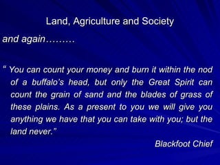 Land, Agriculture and Society and again……… “  You can count your money and burn it within the nod of a buffalo’s head, but only the Great Spirit can count the grain of sand and the blades of grass of these plains. As a present to you we will give you anything we have that you can take with you; but the land never.” Blackfoot Chief 