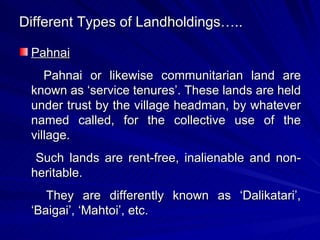 Different Types of Landholdings….. Pahnai Pahnai or likewise communitarian land are known as ‘service tenures’. These lands are held under trust by the village headman, by whatever named called, for the collective use of the village. Such lands are rent-free, inalienable and non-heritable. They are differently known as ‘Dalikatari’, ‘Baigai’, ‘Mahtoi’, etc. 