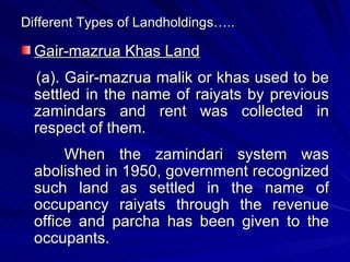 Different Types of Landholdings….. Gair-mazrua Khas Land (a). Gair-mazrua malik or khas used to be settled in the name of raiyats by previous zamindars and rent was collected in respect of them. When the zamindari system was abolished in 1950, government recognized such land as settled in the name of occupancy raiyats through the revenue office and parcha has been given to the occupants. 