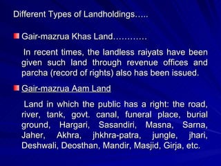 Different Types of Landholdings….. Gair-mazrua Khas Land………… In recent times, the landless raiyats have been given such land through revenue offices and parcha (record of rights) also has been issued. Gair-mazrua Aam Land Land in which the public has a right: the road, river, tank, govt. canal, funeral place, burial ground, Hargari, Sasandiri, Masna, Sarna, Jaher, Akhra, jhkhra-patra, jungle, jhari, Deshwali, Deosthan, Mandir, Masjid, Girja, etc. 