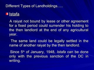 Different Types of Landholdings….. Istafa A raiyat not bound by lease or other agreement for a fixed period could surrender his holding to the then landlord at the end of any agricultural year. The same land could be legally settled in the name of another raiyat by the then landlord. Since 5 th  of January, 1948,  Istafa  can be done only with the previous sanction of the DC in writing. 