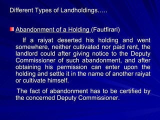 Different Types of Landholdings….. Abandonment of a Holding  (Fautfirari) If a raiyat deserted his holding and went somewhere, neither cultivated nor paid rent, the landlord could after giving notice to the Deputy Commissioner of such abandonment, and after obtaining his permission can enter upon the holding and settle it in the name of another raiyat or cultivate himself. The fact of abandonment has to be certified by the concerned Deputy Commissioner. 