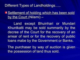 Different Types of Landholdings….. Settlement of holding which has been sold by the Court  (Nilami) – Land except Bhuinhari or Mundari Khuntkatti may be sold summarily by the decree of the Court for the recovery of an arrear of rent or for the recovery of public loans mabe by the Government or Banks. The purchaser by way of auction is given the possession of land thus sold. 