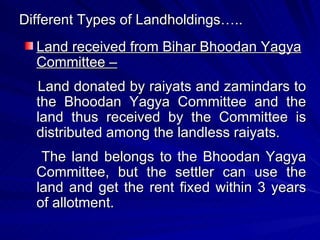 Different Types of Landholdings….. Land received from Bihar Bhoodan Yagya Committee – Land donated by raiyats and zamindars to the Bhoodan Yagya Committee and the land thus received by the Committee is distributed among the landless raiyats. The land belongs to the Bhoodan Yagya Committee, but the settler can use the land and get the rent fixed within 3 years of allotment.  
