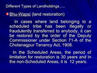 Different Types of Landholdings….. Bhu-Wapsi  (land restoration) In cases where land belonging to a scheduled tribe has been illegally or fraudulently transferred to anybody, it can be restored by the order of the Deputy Commissioner under Section 71-A of the Chotanagpur Tenancy Act, 1908. In the Scheduled Areas, the period of limitation for restoration is 30 years and in the non-Scheduled Areas, it is  12 years. 