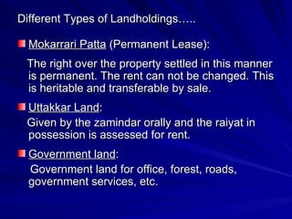 Different Types of Landholdings….. Mokarrari Patta  (Permanent Lease): The right over the property settled in this manner is permanent. The rent can not be changed. This is heritable and transferable by sale. Uttakkar Land :  Given by the zamindar orally and the raiyat in possession is assessed for rent. Government land :  Government land for office, forest, roads, government services, etc. 