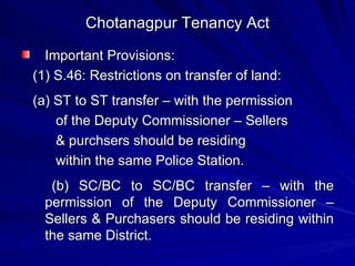 Chotanagpur Tenancy Act Important Provisions: (1) S.46: Restrictions on transfer of land: (a) ST to ST transfer – with the permission of the Deputy Commissioner – Sellers & purchsers should be residing within the same Police Station. (b) SC/BC to SC/BC transfer – with the permission of the Deputy Commissioner – Sellers & Purchasers should be residing within the same District. 