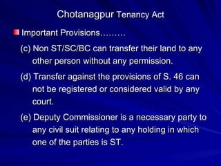 Chotanagpur  Tenancy Act Important Provisions……… (c) Non ST/SC/BC can transfer their land to any  other person without any permission. (d) Transfer against the provisions of S. 46 can  not be registered or considered valid by any  court. (e) Deputy Commissioner is a necessary party to  any civil suit relating to any holding in which  one of the parties is ST. 
