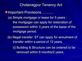 Chotanagpur Tenancy Act Important Provisions ……… (a) Simple mortgage or lease for 5 years : the mortgager can apply for restoration of possession within 3 years of the lapse of the  mortgage period. (b) Illegal transfer: ST can apply for annulment of  transfer within a period of 12 years. (i) Building & Structure can be ordered to be removed within 6 months/2 years. 