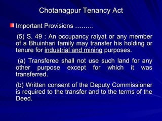 Chotanagpur Tenancy Act Important Provisions ……… (5) S. 49 : An occupancy raiyat or any member of a Bhuinhari family may transfer his holding or tenure for  industrial and mining  purposes. (a) Transferee shall not use such land for any other purpose except for which it was transferred.  (b) Written consent of the Deputy Commissioner is required to the transfer and to the terms of the Deed. 