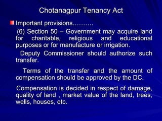 Chotanagpur Tenancy Act Important provisions………. (6) Section 50 – Government may acquire land for charitable, religious and educational purposes or for manufacture or irrigation.  Deputy Commissioner should authorize such transfer. Terms of the transfer and the amount of compensation should be approved by the DC. Compensation is decided in respect of damage, quality of land , market value of the land, trees, wells, houses, etc. 