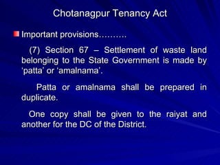 Chotanagpur Tenancy Act Important provisions………. (7) Section 67 – Settlement of waste land belonging to the State Government is made by ‘patta’ or ‘amalnama’.  Patta or amalnama shall be prepared in duplicate. One copy shall be given to the raiyat and another for the DC of the District. 