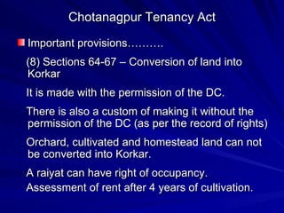 Chotanagpur Tenancy Act Important provisions………. (8) Sections 64-67 – Conversion of land into Korkar It is made with the permission of the DC. There is also a custom of making it without the permission of the DC (as per the record of rights) Orchard, cultivated and homestead land can not be converted into Korkar. A raiyat can have right of occupancy. Assessment of rent after 4 years of cultivation. 