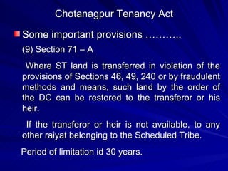 Chotanagpur Tenancy Act Some important provisions ……….. (9) Section 71 – A Where ST land is transferred in violation of the provisions of Sections 46, 49, 240 or by fraudulent methods and means, such land by the order of the DC can be restored to the transferor or his heir. If the transferor or heir is not available, to any other raiyat belonging to the Scheduled Tribe. Period of limitation id 30 years. 