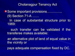 Chotanagpur Tenancy Act Some important provisions………….. (9) Section 71-A …… In case of substantial structure prior to 1969:  such transfer can be validated if the transferee makes available: an alternative plot of land of equal value in the vicinity or  pays adequate compensation fixed by DC. 