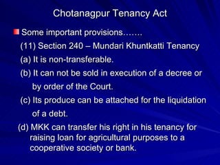 Chotanagpur Tenancy Act Some important provisions……. (11) Section 240 – Mundari Khuntkatti Tenancy (a) It is non-transferable. (b) It can not be sold in execution of a decree or  by order of the Court. (c) Its produce can be attached for the liquidation of a debt. (d) MKK can transfer his right in his tenancy for raising loan for agricultural purposes to a  cooperative society or bank. 