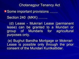 Chotanagpur Tenancy Act Some important provisions ……. Section 240  (MKK) …….. (d) Lease - Mukrrari Lease (permanent lease) can be granted to a Mundari or group of Mundaris for agricultural purposes only. (e) Bughut Bandha Mortgage or Mokrrari  Lease is possible only through the prior consent of the Mundari Kuntkattidar. 