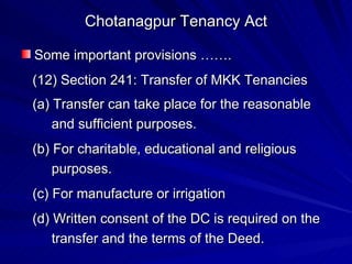 Chotanagpur Tenancy Act Some important provisions ……. (12) Section 241: Transfer of MKK Tenancies (a) Transfer can take place for the reasonable and sufficient purposes. (b) For charitable, educational and religious purposes. (c) For manufacture or irrigation (d) Written consent of the DC is required on the transfer and the terms of the Deed. 