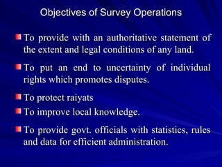 Objectives of Survey Operations To provide with an authoritative statement of the extent and legal conditions of any land. To put an end to uncertainty of individual rights which promotes disputes. To protect raiyats To improve local knowledge. To provide govt. officials with statistics, rules and data for efficient administration. 
