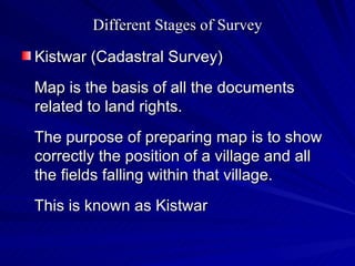 Different Stages of Survey Kistwar (Cadastral Survey) Map is the basis of all the documents related to land rights. The purpose of preparing map is to show correctly the position of a village and all the fields falling within that village. This is known as Kistwar 