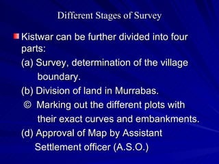 Different Stages of Survey Kistwar can be further divided into four parts: (a) Survey, determination of the village  boundary. (b) Division of land in Murrabas. ©  Marking out the different plots with  their exact curves and embankments. (d) Approval of Map by Assistant  Settlement officer (A.S.O.) 