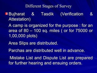 Different Stages of Survey Bujharat & Tasdik (Verification & Attestation) A camp is organized for the purpose : for an area of 80 – 100 sq. miles ( or for 75000 or 1,00,000 plots) Area Slips are distributed. Parchas are distributed well in advance. Mistake List and Dispute List are prepared for further hearing and ensuing orders. 