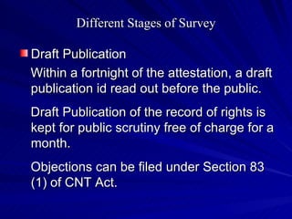 Different Stages of Survey Draft Publication Within a fortnight of the attestation, a draft publication id read out before the public. Draft Publication of the record of rights is kept for public scrutiny free of charge for a month. Objections can be filed under Section 83 (1) of CNT Act. 