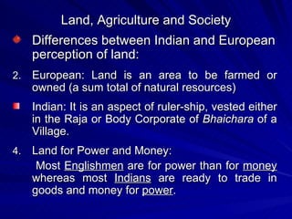 Land, Agriculture and Society Differences between Indian and European perception of land: European: Land is an area to be farmed or owned (a sum total of natural resources) Indian: It is an aspect of ruler-ship, vested either in the Raja or Body Corporate of  Bhaichara  of a Village. Land for Power and Money: Most  Englishmen  are for power than for  money  whereas most  Indians  are ready to trade in goods and money for  power .  