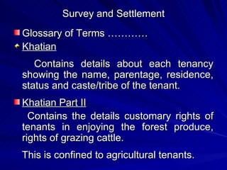 Survey and Settlement Glossary of Terms ………… Khatian Contains details about each tenancy showing the name, parentage, residence, status and caste/tribe of the tenant. Khatian Part II Contains the details customary rights of tenants in enjoying the forest produce, rights of grazing cattle.  This is confined to agricultural tenants. 